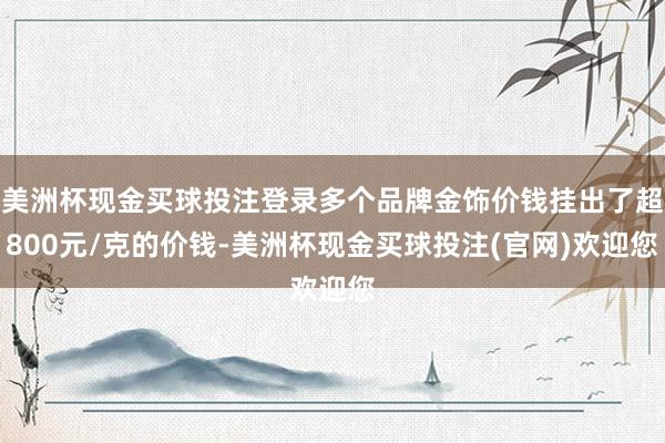 美洲杯现金买球投注登录多个品牌金饰价钱挂出了超800元/克的价钱-美洲杯现金买球投注(官网)欢迎您