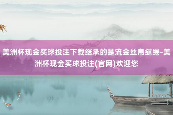 美洲杯现金买球投注下载继承的是流金丝帛缱绻-美洲杯现金买球投注(官网)欢迎您