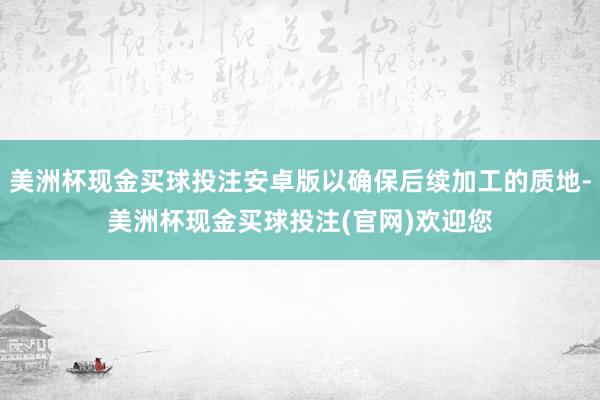 美洲杯现金买球投注安卓版以确保后续加工的质地-美洲杯现金买球投注(官网)欢迎您