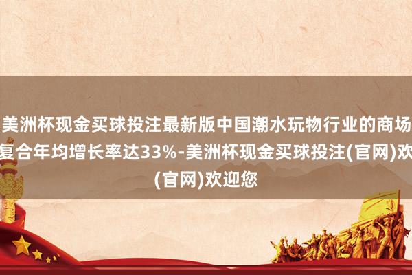 美洲杯现金买球投注最新版中国潮水玩物行业的商场鸿沟复合年均增长率达33%-美洲杯现金买球投注(官网)欢迎您