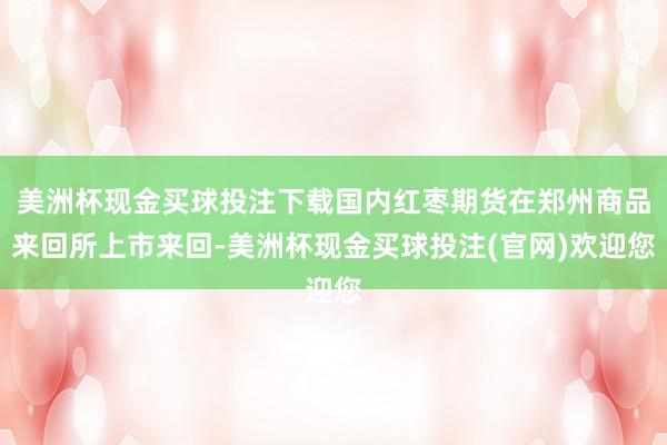 美洲杯现金买球投注下载国内红枣期货在郑州商品来回所上市来回-美洲杯现金买球投注(官网)欢迎您