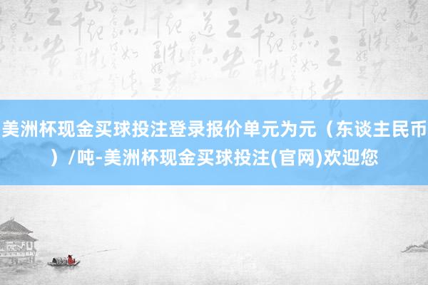 美洲杯现金买球投注登录报价单元为元（东谈主民币）/吨-美洲杯现金买球投注(官网)欢迎您