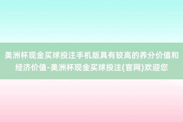 美洲杯现金买球投注手机版具有较高的养分价值和经济价值-美洲杯现金买球投注(官网)欢迎您