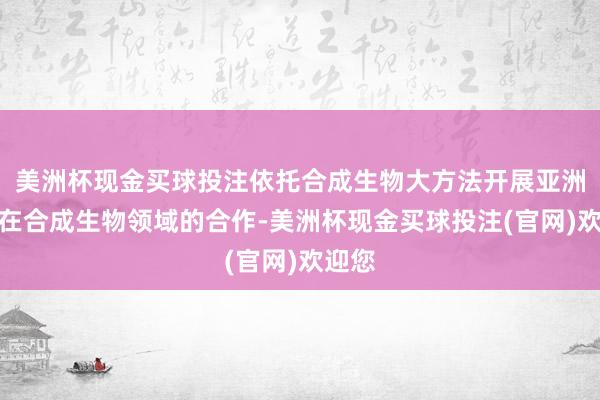 美洲杯现金买球投注依托合成生物大方法开展亚洲列国在合成生物领域的合作-美洲杯现金买球投注(官网)欢迎您