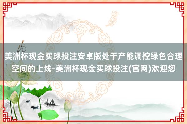 美洲杯现金买球投注安卓版处于产能调控绿色合理空间的上线-美洲杯现金买球投注(官网)欢迎您