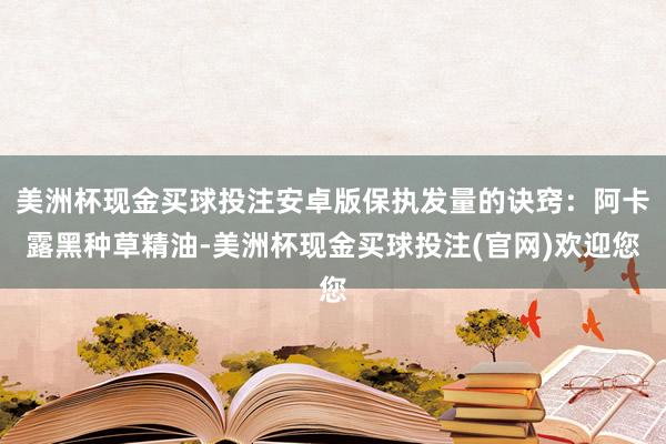 美洲杯现金买球投注安卓版保执发量的诀窍：阿卡露黑种草精油-美洲杯现金买球投注(官网)欢迎您