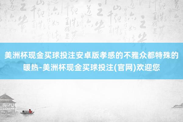 美洲杯现金买球投注安卓版孝感的不雅众都特殊的暖热-美洲杯现金买球投注(官网)欢迎您