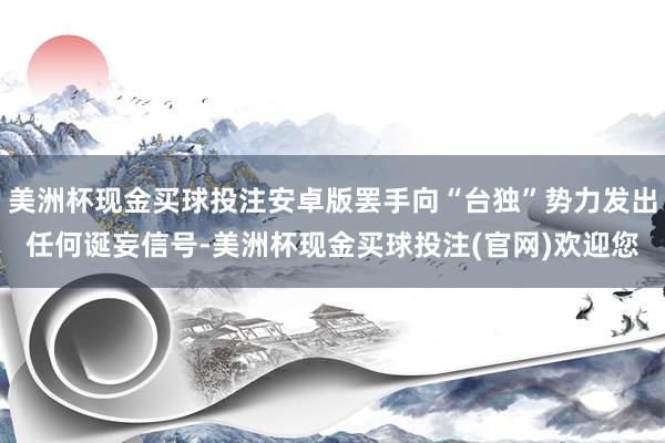 美洲杯现金买球投注安卓版罢手向“台独”势力发出任何诞妄信号-美洲杯现金买球投注(官网)欢迎您