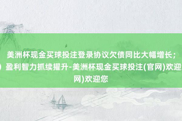 美洲杯现金买球投注登录协议欠债同比大幅增长；3）盈利智力抓续擢升-美洲杯现金买球投注(官网)欢迎您