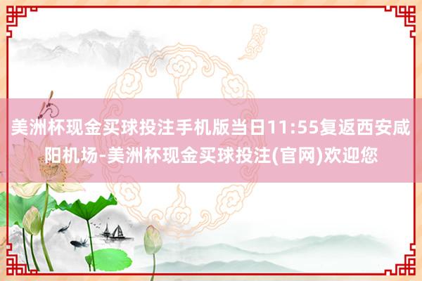 美洲杯现金买球投注手机版当日11:55复返西安咸阳机场-美洲杯现金买球投注(官网)欢迎您