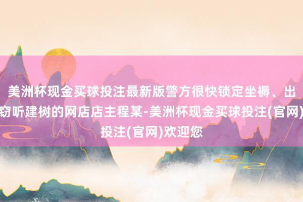 美洲杯现金买球投注最新版警方很快锁定坐褥、出售相干窃听建树的网店店主程某-美洲杯现金买球投注(官网)欢迎您