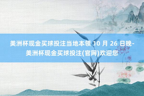 美洲杯现金买球投注当地本领 10 月 26 日晚-美洲杯现金买球投注(官网)欢迎您