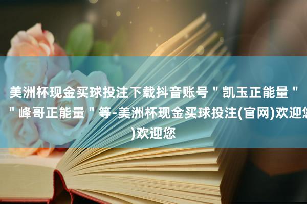 美洲杯现金买球投注下载抖音账号＂凯玉正能量＂、＂峰哥正能量＂等-美洲杯现金买球投注(官网)欢迎您