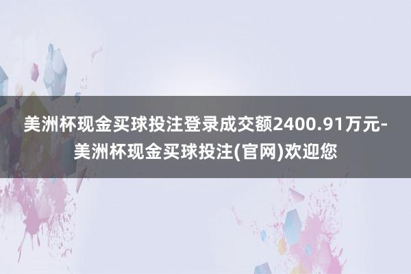 美洲杯现金买球投注登录成交额2400.91万元-美洲杯现金买球投注(官网)欢迎您