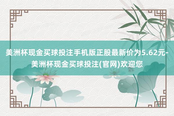 美洲杯现金买球投注手机版正股最新价为5.62元-美洲杯现金买球投注(官网)欢迎您