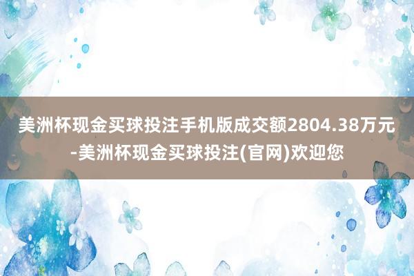 美洲杯现金买球投注手机版成交额2804.38万元-美洲杯现金买球投注(官网)欢迎您