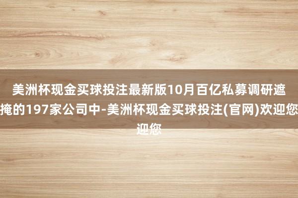 美洲杯现金买球投注最新版　　10月百亿私募调研遮掩的197家公司中-美洲杯现金买球投注(官网)欢迎您