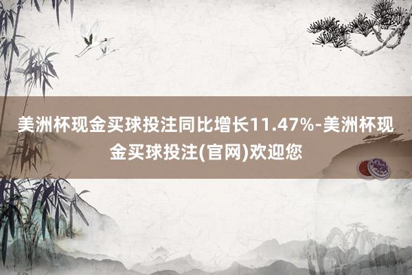 美洲杯现金买球投注同比增长11.47%-美洲杯现金买球投注(官网)欢迎您