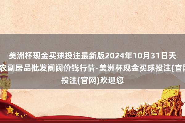 美洲杯现金买球投注最新版2024年10月31日天长市永福农副居品批发阛阓价钱行情-美洲杯现金买球投注(官网)欢迎您