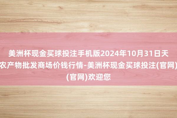 美洲杯现金买球投注手机版2024年10月31日天津碧城农产物批发商场价钱行情-美洲杯现金买球投注(官网)欢迎您