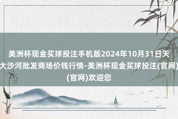 美洲杯现金买球投注手机版2024年10月31日天津武清大沙河批发商场价钱行情-美洲杯现金买球投注(官网)欢迎您