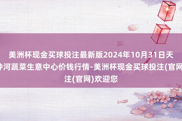 美洲杯现金买球投注最新版2024年10月31日天津市金钟河蔬菜生意中心价钱行情-美洲杯现金买球投注(官网)欢迎您