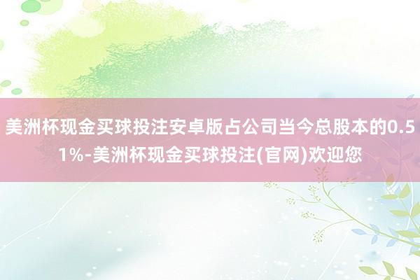 美洲杯现金买球投注安卓版占公司当今总股本的0.51%-美洲杯现金买球投注(官网)欢迎您