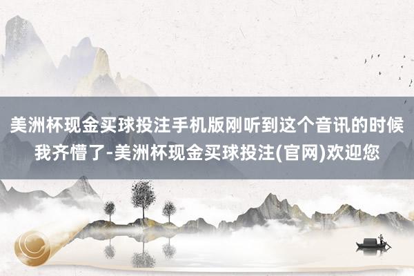 美洲杯现金买球投注手机版刚听到这个音讯的时候我齐懵了-美洲杯现金买球投注(官网)欢迎您