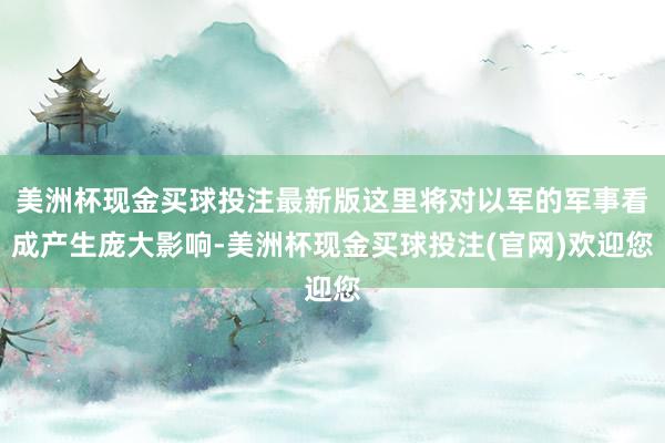 美洲杯现金买球投注最新版这里将对以军的军事看成产生庞大影响-美洲杯现金买球投注(官网)欢迎您