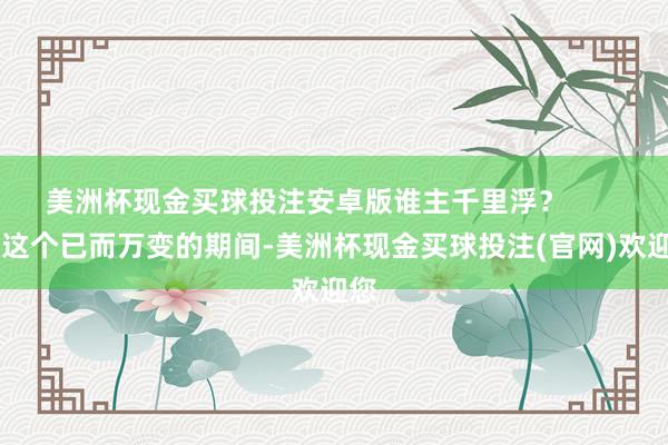 美洲杯现金买球投注安卓版谁主千里浮？        在这个已而万变的期间-美洲杯现金买球投注(官网)欢迎您