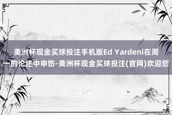 美洲杯现金买球投注手机版　　Ed Yardeni在周一的论述中申饬-美洲杯现金买球投注(官网)欢迎您