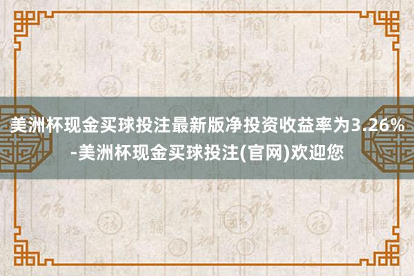 美洲杯现金买球投注最新版净投资收益率为3.26%-美洲杯现金买球投注(官网)欢迎您