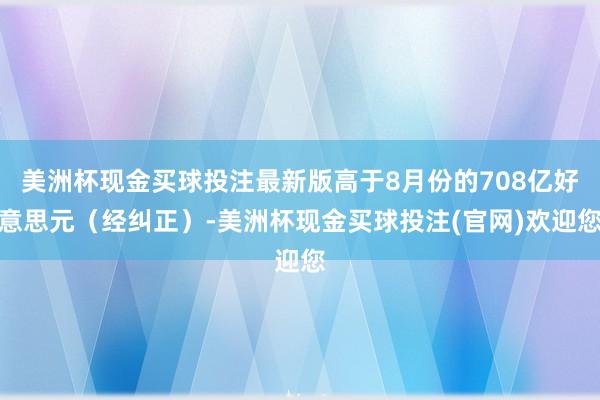 美洲杯现金买球投注最新版高于8月份的708亿好意思元（经纠正）-美洲杯现金买球投注(官网)欢迎您