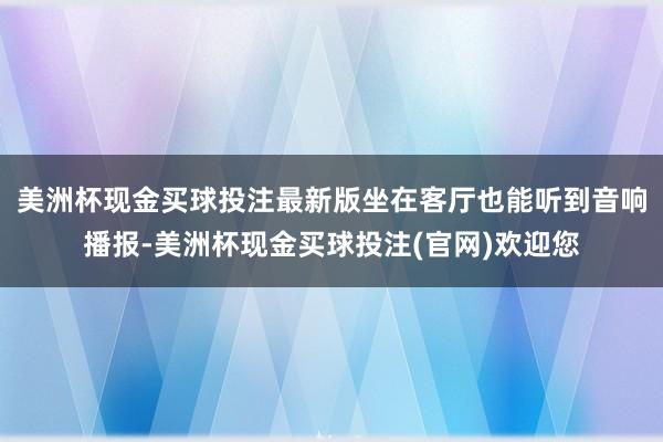 美洲杯现金买球投注最新版坐在客厅也能听到音响播报-美洲杯现金买球投注(官网)欢迎您