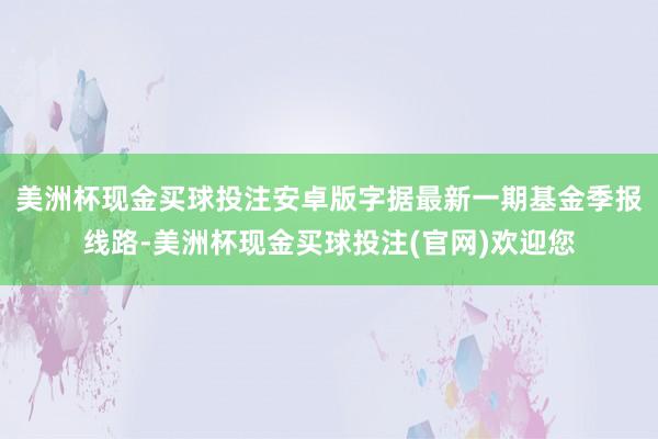 美洲杯现金买球投注安卓版字据最新一期基金季报线路-美洲杯现金买球投注(官网)欢迎您