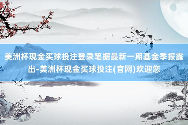 美洲杯现金买球投注登录笔据最新一期基金季报露出-美洲杯现金买球投注(官网)欢迎您