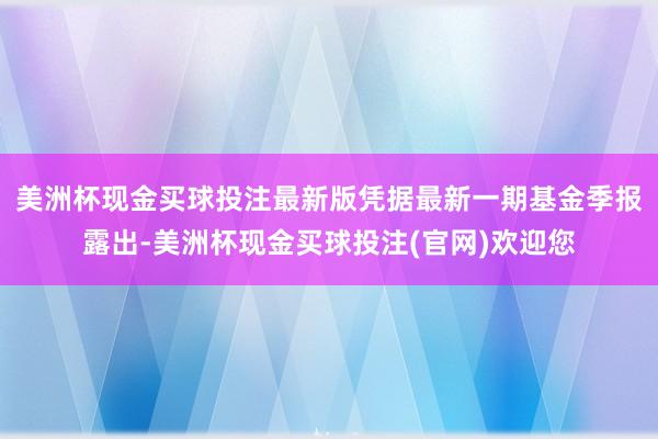 美洲杯现金买球投注最新版凭据最新一期基金季报露出-美洲杯现金买球投注(官网)欢迎您