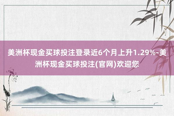 美洲杯现金买球投注登录近6个月上升1.29%-美洲杯现金买球投注(官网)欢迎您