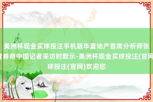 美洲杯现金买球投注手机版华夏地产首席分析师张大伟接管券商中国记者采访时默示-美洲杯现金买球投注(官网)欢迎您