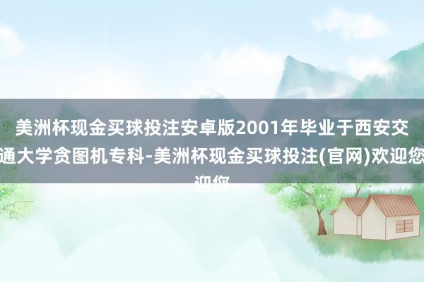 美洲杯现金买球投注安卓版2001年毕业于西安交通大学贪图机专科-美洲杯现金买球投注(官网)欢迎您