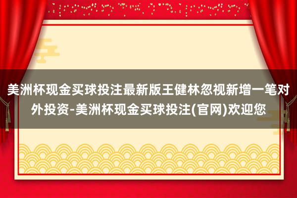 美洲杯现金买球投注最新版王健林忽视新增一笔对外投资-美洲杯现金买球投注(官网)欢迎您