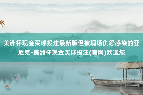 美洲杯现金买球投注最新版但被现场仇怨感染的亚尼克-美洲杯现金买球投注(官网)欢迎您