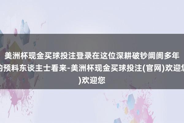 美洲杯现金买球投注登录在这位深耕破钞阛阓多年的预料东谈主士看来-美洲杯现金买球投注(官网)欢迎您