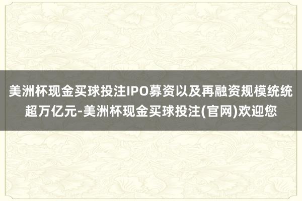 美洲杯现金买球投注IPO募资以及再融资规模统统超万亿元-美洲杯现金买球投注(官网)欢迎您