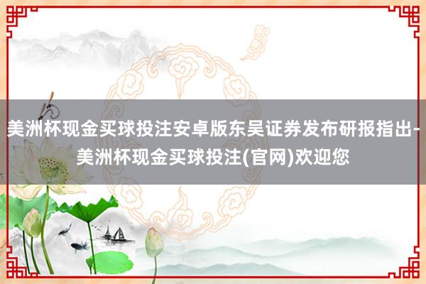 美洲杯现金买球投注安卓版东吴证券发布研报指出-美洲杯现金买球投注(官网)欢迎您