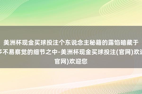 美洲杯现金买球投注个东说念主秘籍的露馅暗藏于许多不易察觉的细节之中-美洲杯现金买球投注(官网)欢迎您