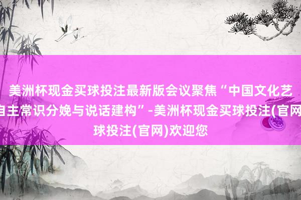 美洲杯现金买球投注最新版会议聚焦“中国文化艺术解决自主常识分娩与说话建构”-美洲杯现金买球投注(官网)欢迎您