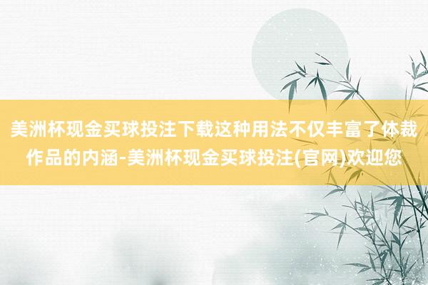 美洲杯现金买球投注下载这种用法不仅丰富了体裁作品的内涵-美洲杯现金买球投注(官网)欢迎您