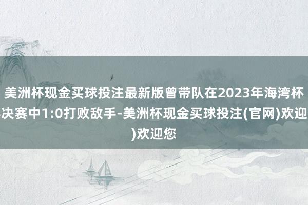 美洲杯现金买球投注最新版曾带队在2023年海湾杯半决赛中1:0打败敌手-美洲杯现金买球投注(官网)欢迎您