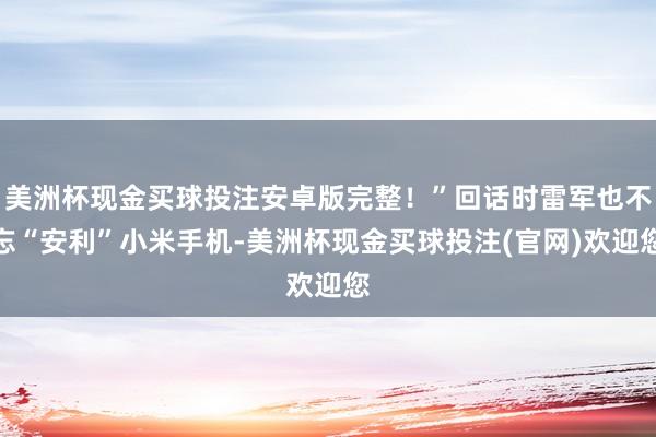 美洲杯现金买球投注安卓版完整！”回话时雷军也不忘“安利”小米手机-美洲杯现金买球投注(官网)欢迎您